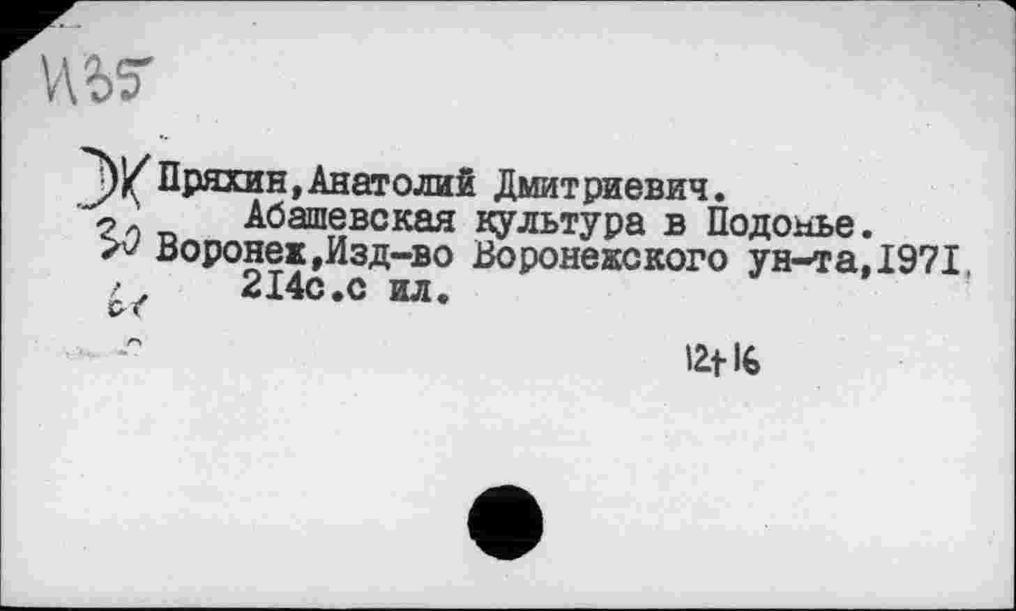 ﻿
Пряхин,Анатолий Дмитриевич.
Абашеве кая культура в Подобье.
Воронеж,Изд-во Воронежского ун-та,1971 / .	214с.с ил.
12t 16